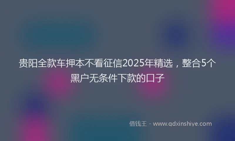 贵阳全款车押本不看征信2025年精选，整合5个黑户无条件下款的口子