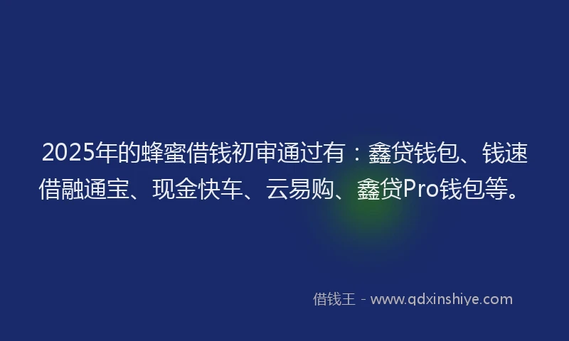2025年的蜂蜜借钱初审通过有：鑫贷钱包、钱速借融通宝、现金快车、云易购、鑫贷Pro钱包等。