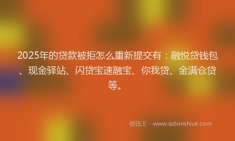 2025年的贷款被拒怎么重新提交有：融悦贷钱包、现金驿站、闪贷宝速融宝、你我贷、金满仓贷等。