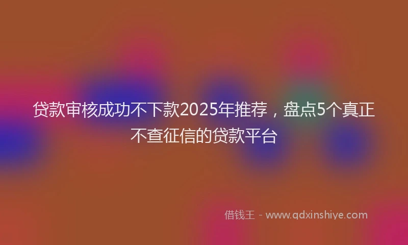 贷款审核成功不下款2025年推荐，盘点5个真正不查征信的贷款平台