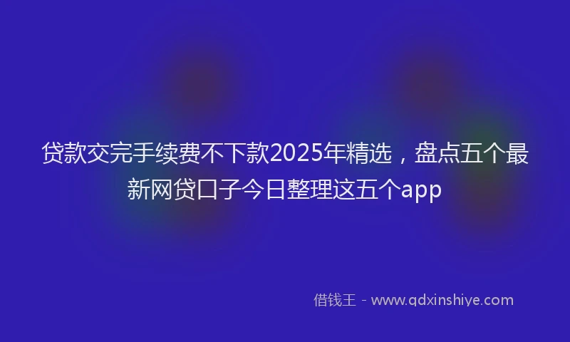 贷款交完手续费不下款2025年精选，盘点五个最新网贷口子今日整理这五个app