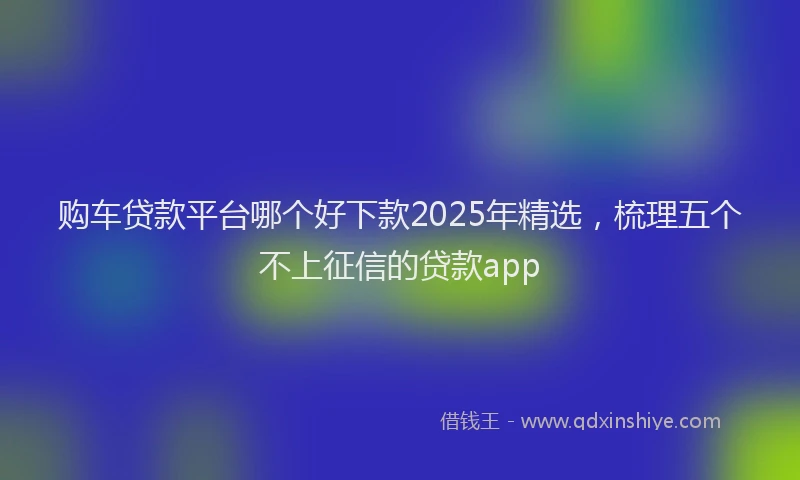 购车贷款平台哪个好下款2025年精选，梳理五个不上征信的贷款app