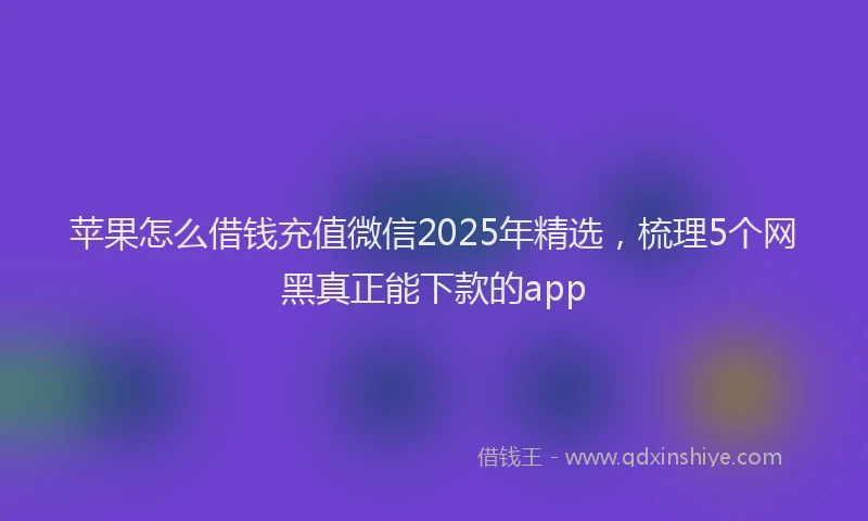 苹果怎么借钱充值微信2025年精选，梳理5个网黑真正能下款的app