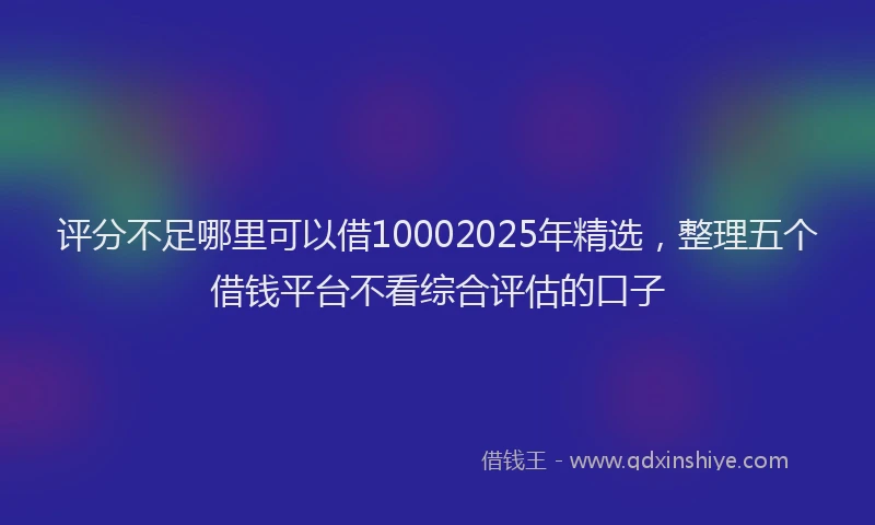 评分不足哪里可以借10002025年精选，整理五个借钱平台不看综合评估的口子