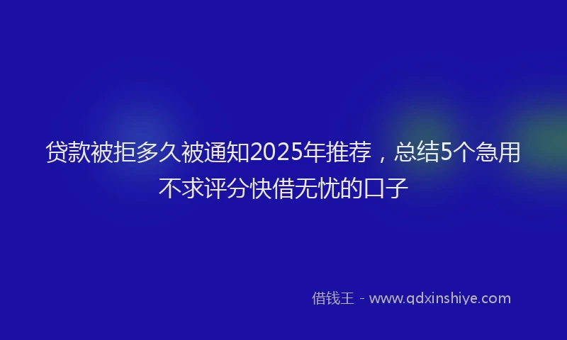 贷款被拒多久被通知2025年推荐，总结5个急用不求评分快借无忧的口子