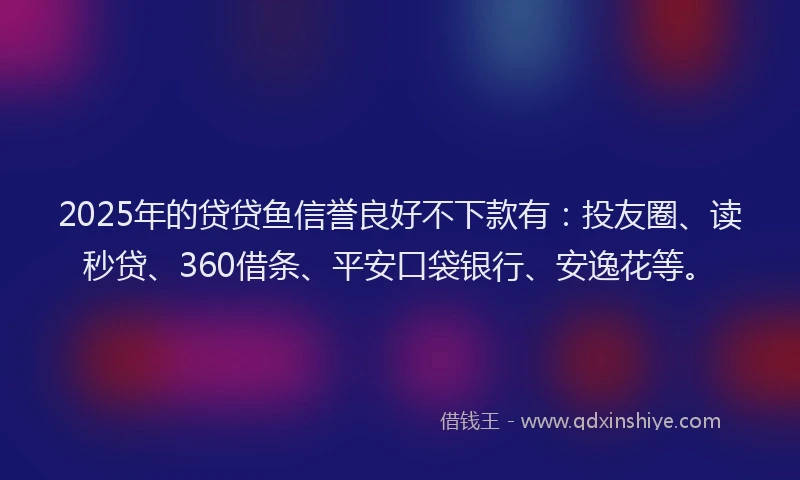 2025年的贷贷鱼信誉良好不下款有：投友圈、读秒贷、360借条、平安口袋银行、安逸花等。