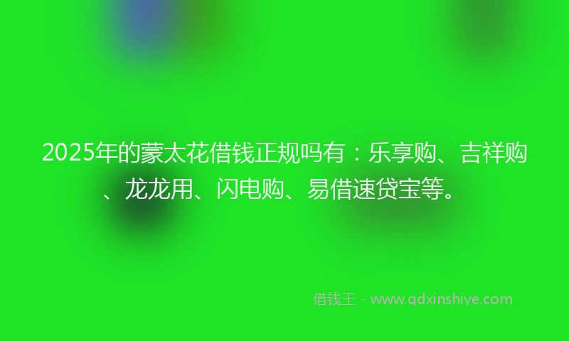 2025年的蒙太花借钱正规吗有：乐享购、吉祥购、龙龙用、闪电购、易借速贷宝等。