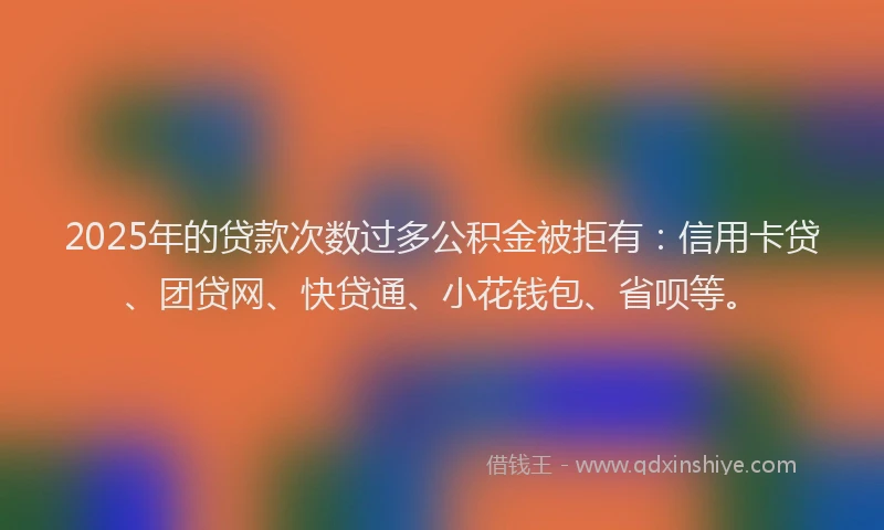 2025年的贷款次数过多公积金被拒有：信用卡贷、团贷网、快贷通、小花钱包、省呗等。