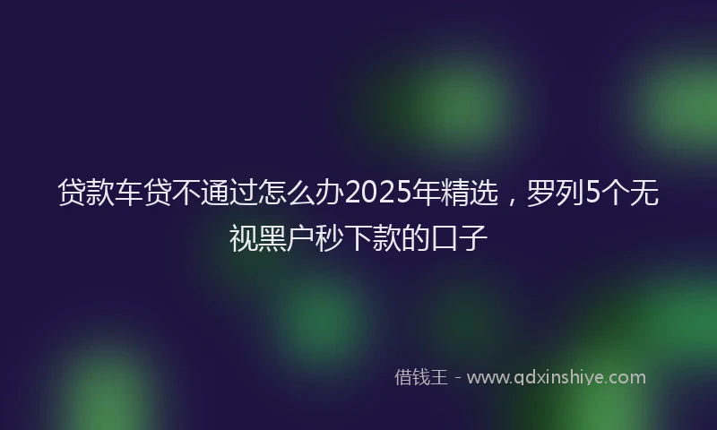 贷款车贷不通过怎么办2025年精选，罗列5个无视黑户秒下款的口子