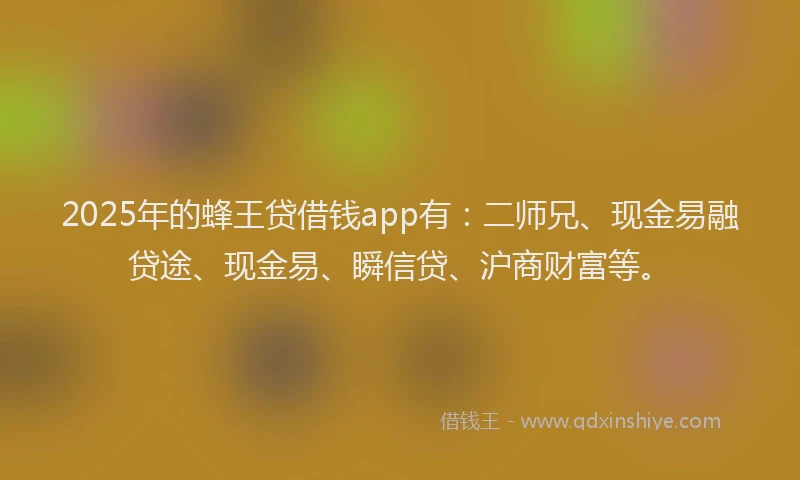 2025年的蜂王贷借钱app有：二师兄、现金易融贷途、现金易、瞬信贷、沪商财富等。