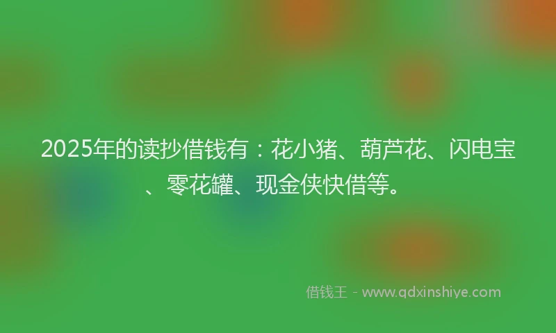 2025年的读抄借钱有：花小猪、葫芦花、闪电宝、零花罐、现金侠快借等。