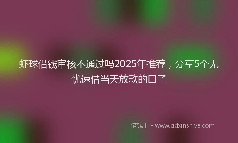 虾球借钱审核不通过吗2025年推荐，分享5个无忧速借当天放款的口子