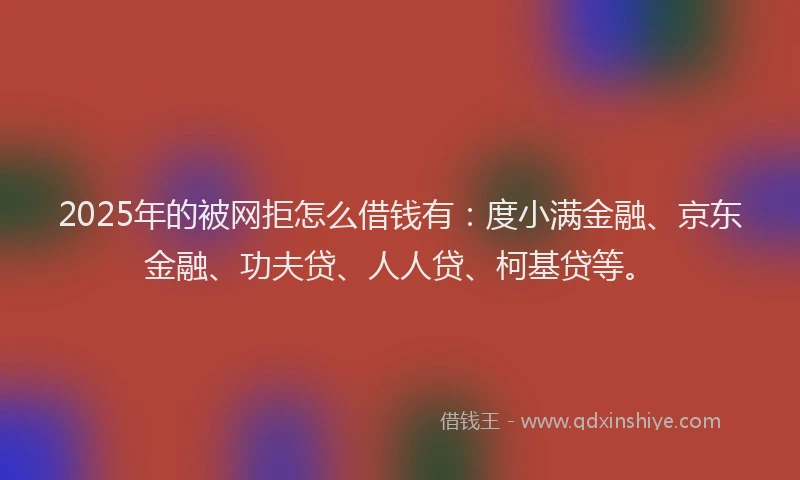 2025年的被网拒怎么借钱有：度小满金融、京东金融、功夫贷、人人贷、柯基贷等。