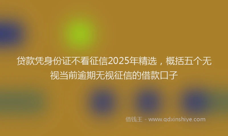 贷款凭身份证不看征信2025年精选，概括五个无视当前逾期无视征信的借款口子
