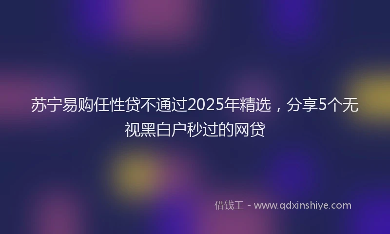 苏宁易购任性贷不通过2025年精选，分享5个无视黑白户秒过的网贷