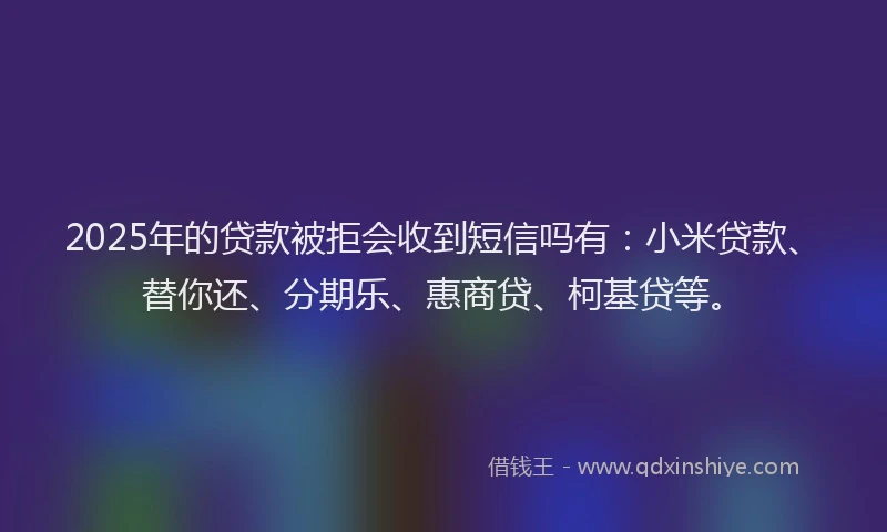 2025年的贷款被拒会收到短信吗有：小米贷款、替你还、分期乐、惠商贷、柯基贷等。