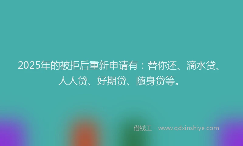2025年的被拒后重新申请有：替你还、滴水贷、人人贷、好期贷、随身贷等。