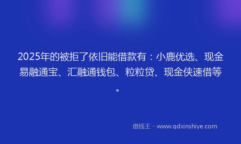 2025年的被拒了依旧能借款有：小鹿优选、现金易融通宝、汇融通钱包、粒粒贷、现金侠速借等。