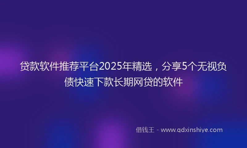 贷款软件推荐平台2025年精选，分享5个无视负债快速下款长期网贷的软件