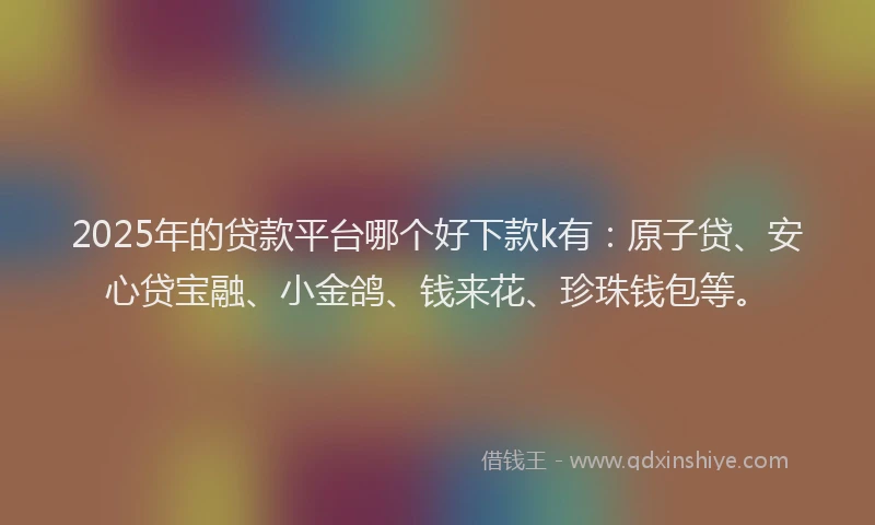 2025年的贷款平台哪个好下款k有：原子贷、安心贷宝融、小金鸽、钱来花、珍珠钱包等。