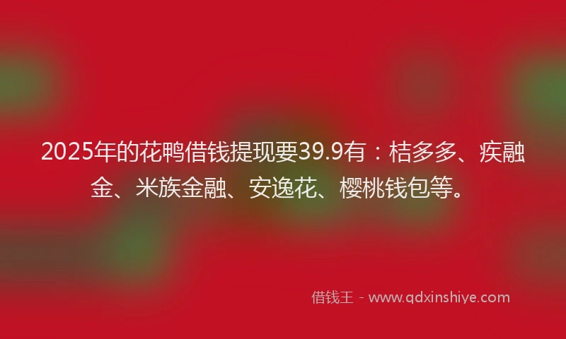 2025年的花鸭借钱提现要39.9有：桔多多、疾融金、米族金融、安逸花、樱桃钱包等。