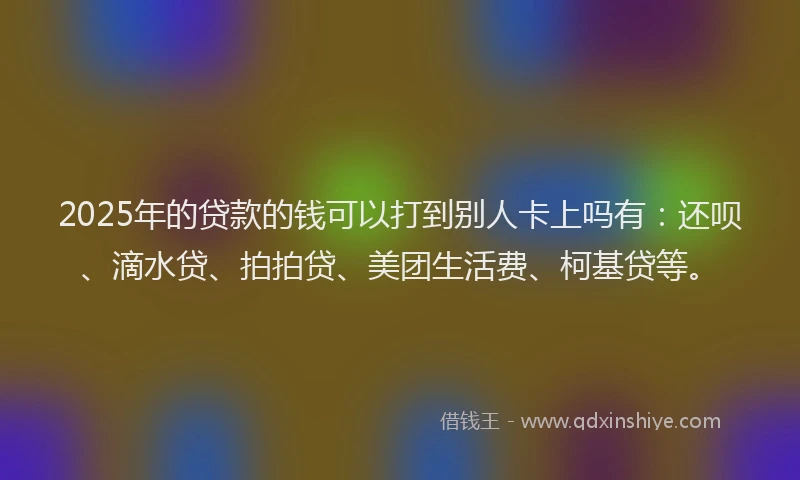 2025年的贷款的钱可以打到别人卡上吗有：还呗、滴水贷、拍拍贷、美团生活费、柯基贷等。