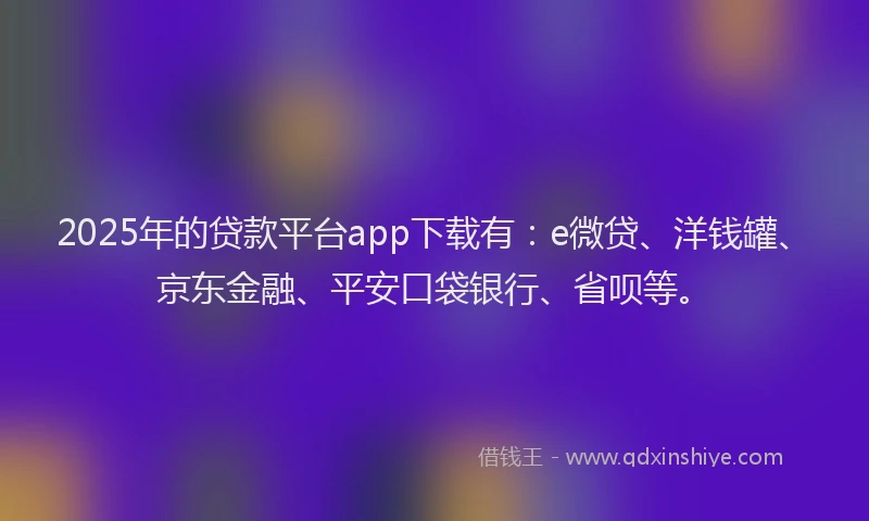 2025年的贷款平台app下载有：e微贷、洋钱罐、京东金融、平安口袋银行、省呗等。