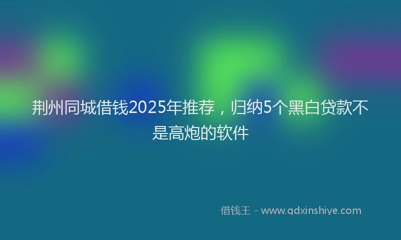 荆州同城借钱2025年推荐，归纳5个黑白贷款不是高炮的软件