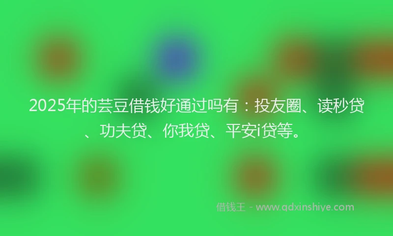 2025年的芸豆借钱好通过吗有：投友圈、读秒贷、功夫贷、你我贷、平安i贷等。