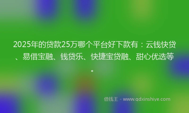 2025年的贷款25万哪个平台好下款有：云钱快贷、易借宝融、钱贷乐、快捷宝贷融、甜心优选等。