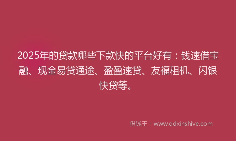 2025年的贷款哪些下款快的平台好有：钱速借宝融、现金易贷通途、盈盈速贷、友福租机、闪银快贷等。