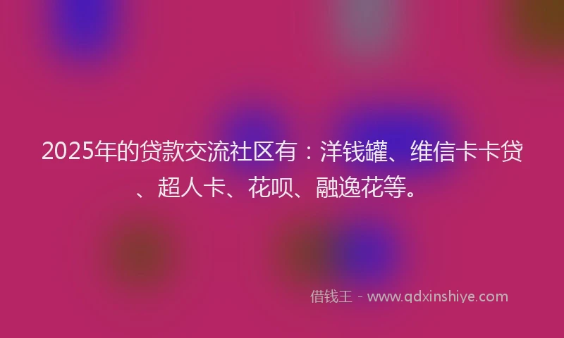 2025年的贷款交流社区有：洋钱罐、维信卡卡贷、超人卡、花呗、融逸花等。