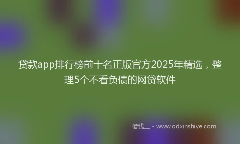 贷款app排行榜前十名正版官方2025年精选，整理5个不看负债的网贷软件