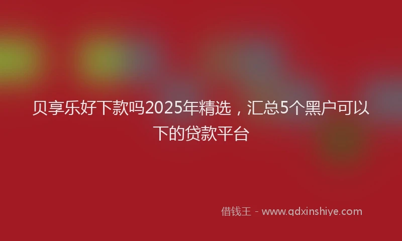 贝享乐好下款吗2025年精选，汇总5个黑户可以下的贷款平台