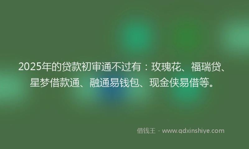2025年的贷款初审通不过有：玫瑰花、福瑞贷、星梦借款通、融通易钱包、现金侠易借等。