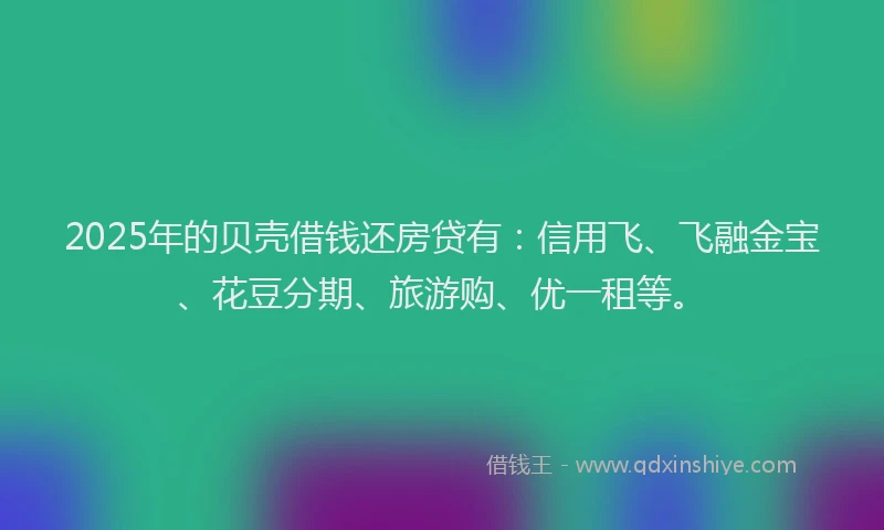 2025年的贝壳借钱还房贷有：信用飞、飞融金宝、花豆分期、旅游购、优一租等。