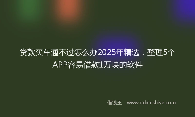 贷款买车通不过怎么办2025年精选，整理5个APP容易借款1万块的软件