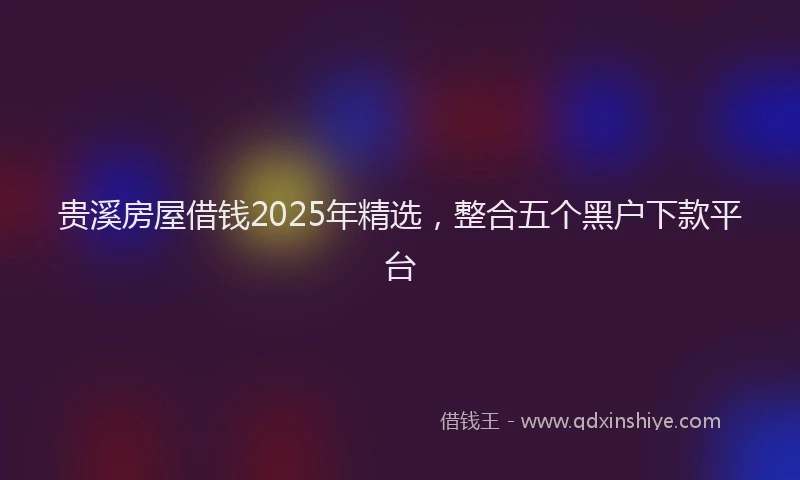 贵溪房屋借钱2025年精选，整合五个黑户下款平台