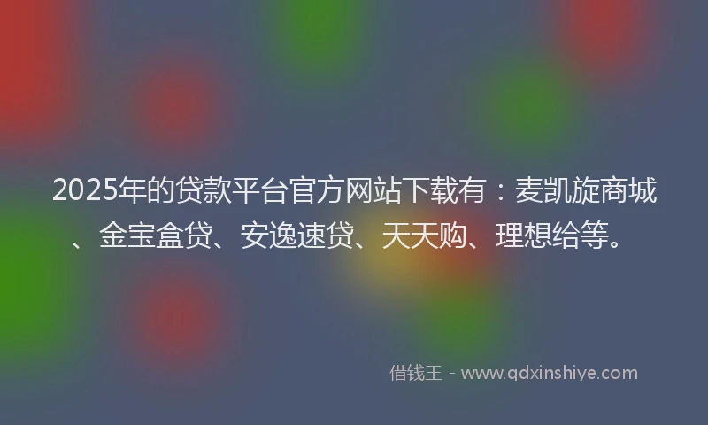 2025年的贷款平台官方网站下载有:麦凯旋商城、金宝盒贷、安逸速贷、天天购、理想给等。
