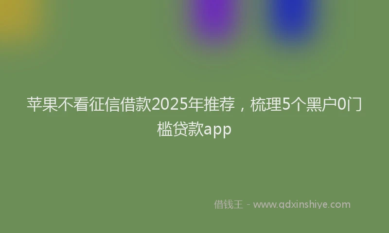 苹果不看征信借款2025年推荐，梳理5个黑户0门槛贷款app