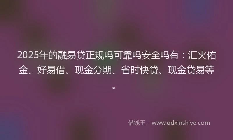 2025年的融易贷正规吗可靠吗安全吗有：汇火佑金、好易借、现金分期、省时快贷、现金贷易等。