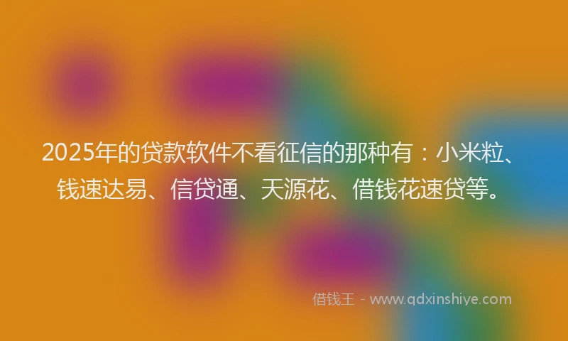 2025年的贷款软件不看征信的那种有：小米粒、钱速达易、信贷通、天源花、借钱花速贷等。