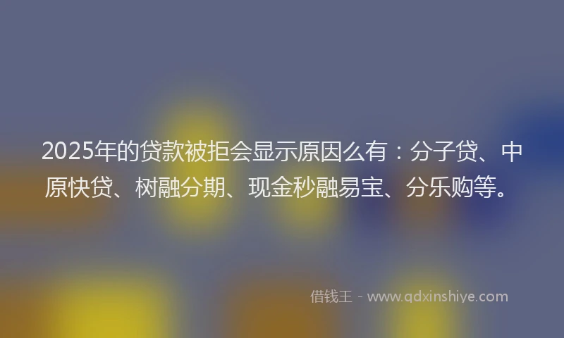 2025年的贷款被拒会显示原因么有：分子贷、中原快贷、树融分期、现金秒融易宝、分乐购等。