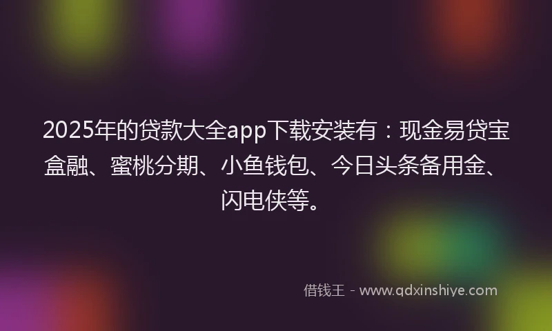 2025年的贷款大全app下载安装有：现金易贷宝盒融、蜜桃分期、小鱼钱包、今日头条备用金、闪电侠等。