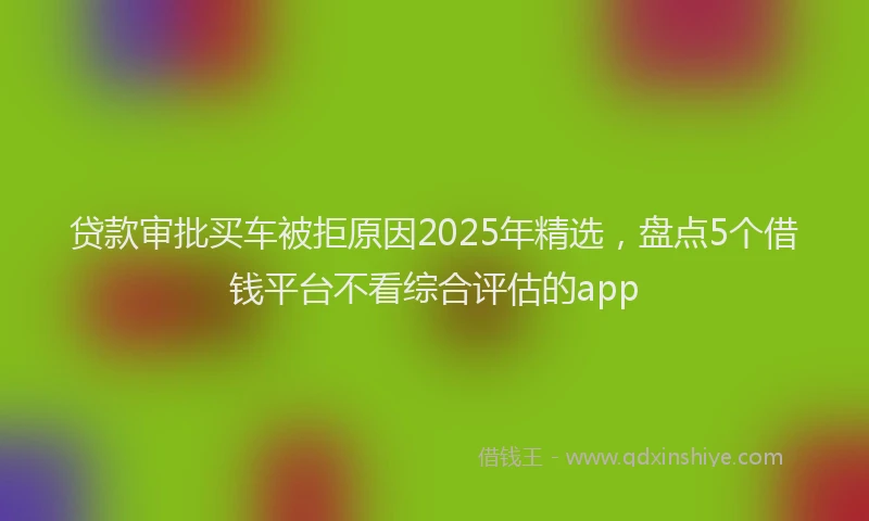 贷款审批买车被拒原因2025年精选，盘点5个借钱平台不看综合评估的app