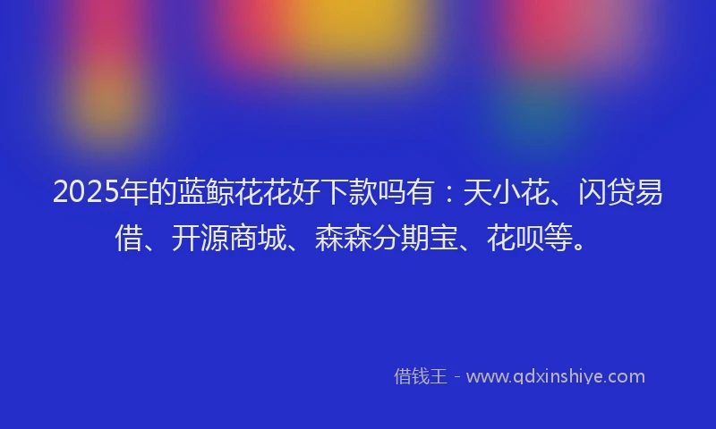 2025年的蓝鲸花花好下款吗有：天小花、闪贷易借、开源商城、森森分期宝、花呗等。