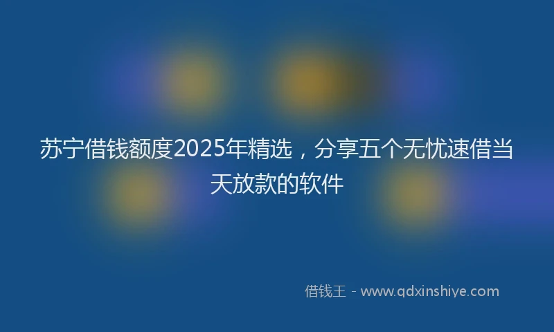 苏宁借钱额度2025年精选，分享五个无忧速借当天放款的软件
