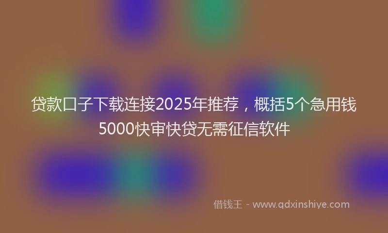 贷款口子下载连接2025年推荐，概括5个急用钱5000快审快贷无需征信软件