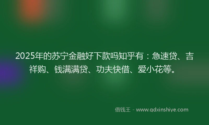 2025年的苏宁金融好下款吗知乎有：急速贷、吉祥购、钱满满贷、功夫快借、爱小花等。