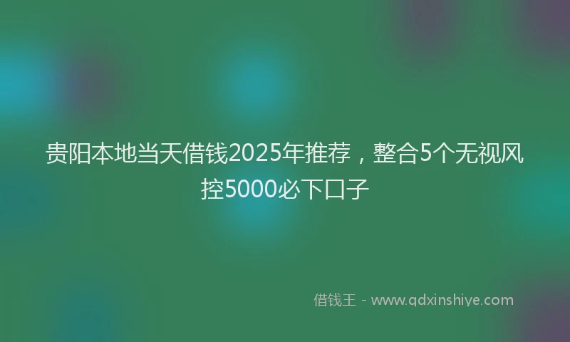 贵阳本地当天借钱2025年推荐，整合5个无视风控5000必下口子